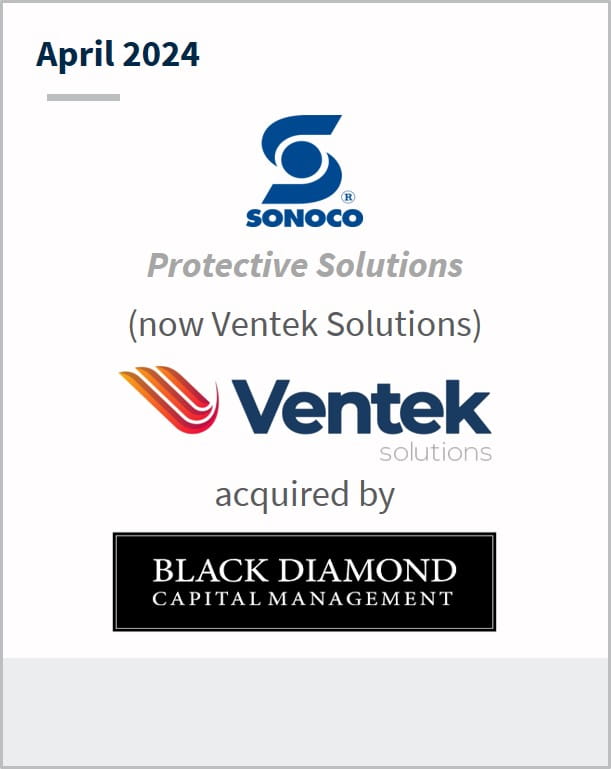 April 2024 Sonoco Protective Solutions (now Ventek Solutions) Ventek Solutions acquired by Black Diamond Capital Management