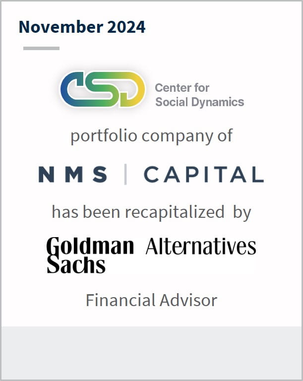 November 2024 Center for Social Dynamics portfolio company of NMS Capital has been recapitalized by Goldman Sachs Alternatives Financial Advisor